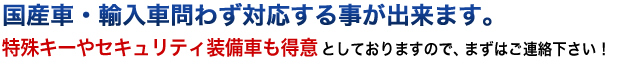 国産車・輸入車問わず対応する事が出来ます。特殊キーやセキュリティ装備車も得意としておりますので、まずはご連絡下さい！