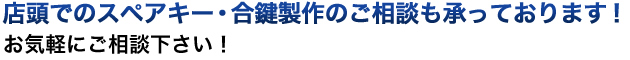 店頭でのスペアキー・合鍵製作のご相談も承っております！お気軽にご相談下さい！