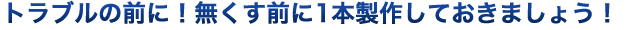 トラブルの前に！なくす前に1本製作しておきましょう！