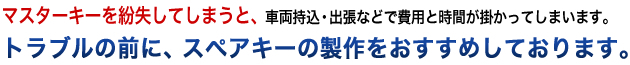 マスターキーを紛失してしまうと、車両持込・出張などで費用と時間が掛かってしまいます。トラブルの前に、スペアキーの製作をおすすめしております。